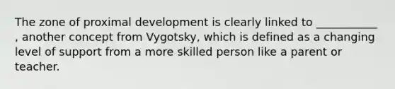 The zone of proximal development is clearly linked to ___________ , another concept from Vygotsky, which is defined as a changing level of support from a more skilled person like a parent or teacher.