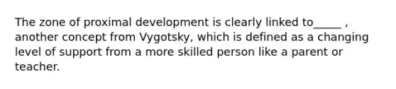 The zone of proximal development is clearly linked to_____ , another concept from Vygotsky, which is defined as a changing level of support from a more skilled person like a parent or teacher.