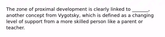 The zone of proximal development is clearly linked to _______, another concept from Vygotsky, which is defined as a changing level of support from a more skilled person like a parent or teacher.