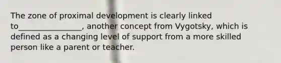 The zone of proximal development is clearly linked to________________, another concept from Vygotsky, which is defined as a changing level of support from a more skilled person like a parent or teacher.