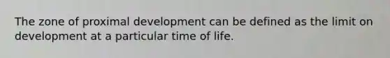 ​The zone of proximal development can be defined as the limit on development at a particular time of life.