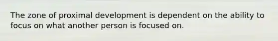 The zone of proximal development is dependent on the ability to focus on what another person is focused on.