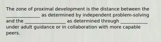 The zone of proximal development is the distance between the _______________ as determined by independent problem-solving and the __________________ as determined through ____________ under adult guidance or in collaboration with more capable peers.