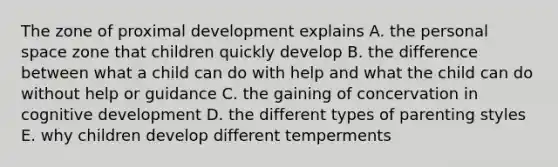 The zone of proximal development explains A. the personal space zone that children quickly develop B. the difference between what a child can do with help and what the child can do without help or guidance C. the gaining of concervation in cognitive development D. the different types of parenting styles E. why children develop different temperments