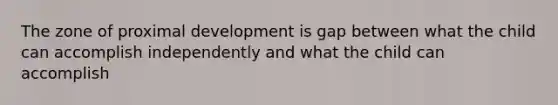 The zone of proximal development is gap between what the child can accomplish independently and what the child can accomplish