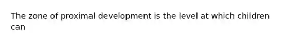 The zone of proximal development is the level at which children can