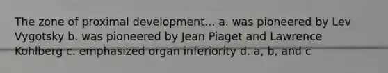 The zone of proximal development... a. was pioneered by Lev Vygotsky b. was pioneered by Jean Piaget and Lawrence Kohlberg c. emphasized organ inferiority d. a, b, and c