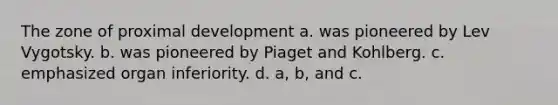 The zone of proximal development a. was pioneered by Lev Vygotsky. b. was pioneered by Piaget and Kohlberg. c. emphasized organ inferiority. d. a, b, and c.