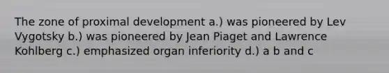 The zone of proximal development a.) was pioneered by Lev Vygotsky b.) was pioneered by Jean Piaget and Lawrence Kohlberg c.) emphasized organ inferiority d.) a b and c