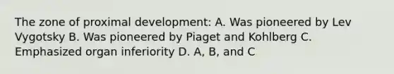 The zone of proximal development: A. Was pioneered by Lev Vygotsky B. Was pioneered by Piaget and Kohlberg C. Emphasized organ inferiority D. A, B, and C