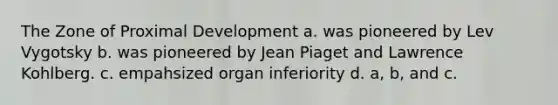 The Zone of Proximal Development a. was pioneered by Lev Vygotsky b. was pioneered by Jean Piaget and Lawrence Kohlberg. c. empahsized organ inferiority d. a, b, and c.