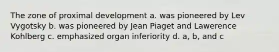 The zone of proximal development a. was pioneered by Lev Vygotsky b. was pioneered by Jean Piaget and Lawerence Kohlberg c. emphasized organ inferiority d. a, b, and c