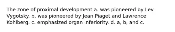 The zone of proximal development a. was pioneered by Lev Vygotsky. b. was pioneered by Jean Piaget and Lawrence Kohlberg. c. emphasized organ inferiority. d. a, b, and c.