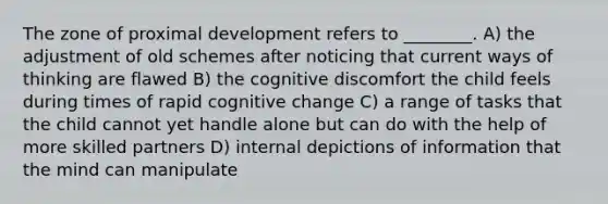 The zone of proximal development refers to ________. A) the adjustment of old schemes after noticing that current ways of thinking are flawed B) the cognitive discomfort the child feels during times of rapid cognitive change C) a range of tasks that the child cannot yet handle alone but can do with the help of more skilled partners D) internal depictions of information that the mind can manipulate