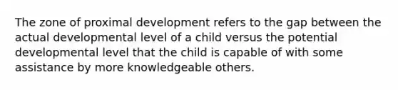 The zone of proximal development refers to the gap between the actual developmental level of a child versus the potential developmental level that the child is capable of with some assistance by more knowledgeable others.