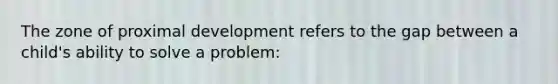 The zone of proximal development refers to the gap between a child's ability to solve a problem: