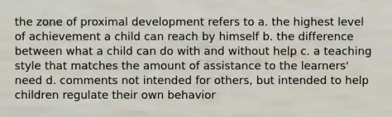 the zone of proximal development refers to a. the highest level of achievement a child can reach by himself b. the difference between what a child can do with and without help c. a teaching style that matches the amount of assistance to the learners' need d. comments not intended for others, but intended to help children regulate their own behavior