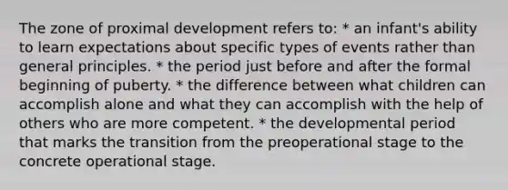 The zone of proximal development refers to: * an infant's ability to learn expectations about specific types of events rather than general principles. * the period just before and after the formal beginning of puberty. * the difference between what children can accomplish alone and what they can accomplish with the help of others who are more competent. * the developmental period that marks the transition from the preoperational stage to the concrete operational stage.