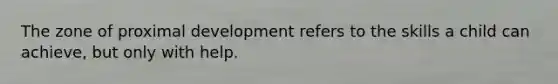 The zone of proximal development refers to the skills a child can achieve, but only with help.
