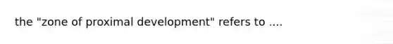 the "zone of proximal development" refers to ....