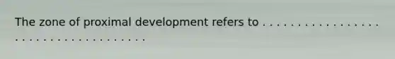 The zone of proximal development refers to . . . . . . . . . . . . . . . . . . . . . . . . . . . . . . . . . . . .