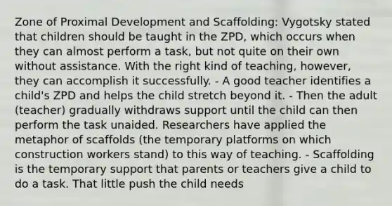 Zone of Proximal Development and Scaffolding: Vygotsky stated that children should be taught in the ZPD, which occurs when they can almost perform a task, but not quite on their own without assistance. With the right kind of teaching, however, they can accomplish it successfully. - A good teacher identifies a child's ZPD and helps the child stretch beyond it. - Then the adult (teacher) gradually withdraws support until the child can then perform the task unaided. Researchers have applied the metaphor of scaffolds (the temporary platforms on which construction workers stand) to this way of teaching. - Scaffolding is the temporary support that parents or teachers give a child to do a task. That little push the child needs