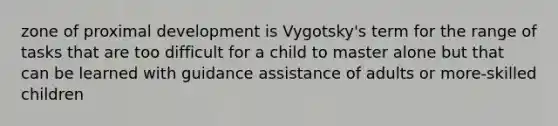 zone of proximal development is Vygotsky's term for the range of tasks that are too difficult for a child to master alone but that can be learned with guidance assistance of adults or more-skilled children