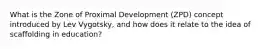 What is the Zone of Proximal Development (ZPD) concept introduced by Lev Vygotsky, and how does it relate to the idea of scaffolding in education?