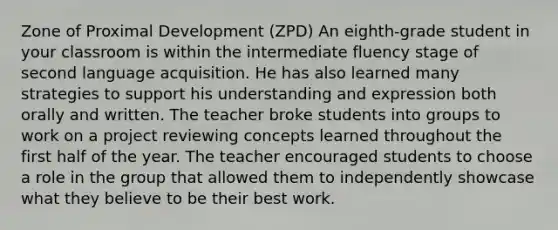 Zone of Proximal Development (ZPD) An eighth-grade student in your classroom is within the intermediate fluency stage of second language acquisition. He has also learned many strategies to support his understanding and expression both orally and written. The teacher broke students into groups to work on a project reviewing concepts learned throughout the first half of the year. The teacher encouraged students to choose a role in the group that allowed them to independently showcase what they believe to be their best work.