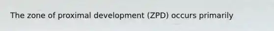 The zone of proximal development (ZPD) occurs primarily