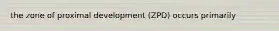 the zone of proximal development (ZPD) occurs primarily