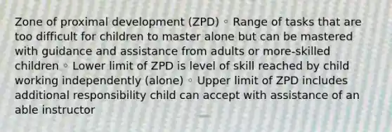 Zone of proximal development (ZPD) ◦ Range of tasks that are too difficult for children to master alone but can be mastered with guidance and assistance from adults or more-skilled children ◦ Lower limit of ZPD is level of skill reached by child working independently (alone) ◦ Upper limit of ZPD includes additional responsibility child can accept with assistance of an able instructor