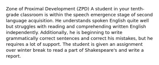 Zone of Proximal Development (ZPD) A student in your tenth-grade classroom is within the speech emergence stage of second language acquisition. He understands spoken English quite well but struggles with reading and comprehending written English independently. Additionally, he is beginning to write grammatically correct sentences and correct his mistakes, but he requires a lot of support. The student is given an assignment over winter break to read a part of Shakespeare's and write a report.