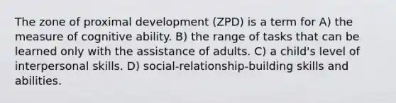 The zone of proximal development (ZPD) is a term for A) the measure of cognitive ability. B) the range of tasks that can be learned only with the assistance of adults. C) a child's level of interpersonal skills. D) social-relationship-building skills and abilities.