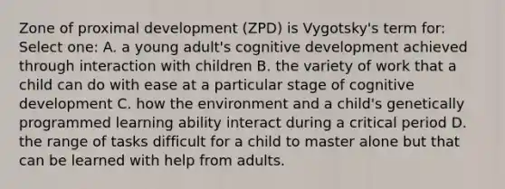 Zone of proximal development (ZPD) is Vygotsky's term for: Select one: A. a young adult's cognitive development achieved through interaction with children B. the variety of work that a child can do with ease at a particular stage of cognitive development C. how the environment and a child's genetically programmed learning ability interact during a critical period D. the range of tasks difficult for a child to master alone but that can be learned with help from adults.