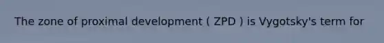 The zone of proximal development ( ZPD ) is Vygotsky's term for