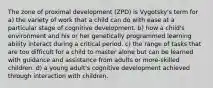 The zone of proximal development (ZPD) is Vygotsky's term for a) the variety of work that a child can do with ease at a particular stage of cognitive development. b) how a child's environment and his or her genetically programmed learning ability interact during a critical period. c) the range of tasks that are too difficult for a child to master alone but can be learned with guidance and assistance from adults or more-skilled children. d) a young adult's cognitive development achieved through interaction with children.