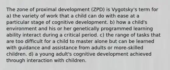 The zone of proximal development (ZPD) is Vygotsky's term for a) the variety of work that a child can do with ease at a particular stage of cognitive development. b) how a child's environment and his or her genetically programmed learning ability interact during a critical period. c) the range of tasks that are too difficult for a child to master alone but can be learned with guidance and assistance from adults or more-skilled children. d) a young adult's cognitive development achieved through interaction with children.