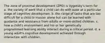 The zone of proximal development (ZPD) is Vygotsky's term for a. the variety of work that a child can do with ease at a particular stage of cognitive developmen. b. the range of tasks that are too difficult for a child to master alone but can be learned with guidance and assistance from adults or more-skilled children. c. how a child's environment and his or her genetically programmed learning ability interact during a critical period. d. a young adult's cognitive development achieved through interaction with children.