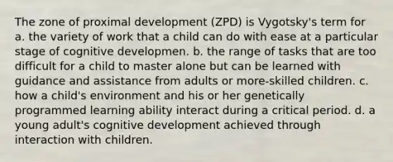 The zone of proximal development (ZPD) is Vygotsky's term for a. the variety of work that a child can do with ease at a particular stage of cognitive developmen. b. the range of tasks that are too difficult for a child to master alone but can be learned with guidance and assistance from adults or more-skilled children. c. how a child's environment and his or her genetically programmed learning ability interact during a critical period. d. a young adult's cognitive development achieved through interaction with children.