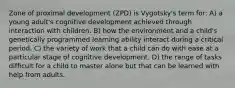 Zone of proximal development (ZPD) is Vygotsky's term for: A) a young adult's cognitive development achieved through interaction with children. B) how the environment and a child's genetically programmed learning ability interact during a critical period. C) the variety of work that a child can do with ease at a particular stage of cognitive development. D) the range of tasks difficult for a child to master alone but that can be learned with help from adults.