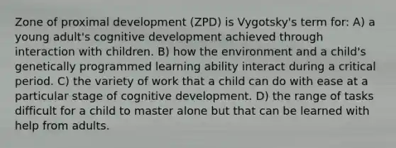 Zone of proximal development (ZPD) is Vygotsky's term for: A) a young adult's cognitive development achieved through interaction with children. B) how the environment and a child's genetically programmed learning ability interact during a critical period. C) the variety of work that a child can do with ease at a particular stage of cognitive development. D) the range of tasks difficult for a child to master alone but that can be learned with help from adults.