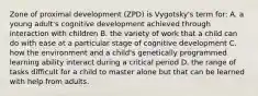 Zone of proximal development (ZPD) is Vygotsky's term for: A. a young adult's cognitive development achieved through interaction with children B. the variety of work that a child can do with ease at a particular stage of cognitive development C. how the environment and a child's genetically programmed learning ability interact during a critical period D. the range of tasks difficult for a child to master alone but that can be learned with help from adults.