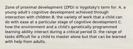 Zone of proximal development (ZPD) is Vygotsky's term for: A. a young adult's cognitive development achieved through interaction with children B. the variety of work that a child can do with ease at a particular stage of cognitive development C. how the environment and a child's genetically programmed learning ability interact during a critical period D. the range of tasks difficult for a child to master alone but that can be learned with help from adults.