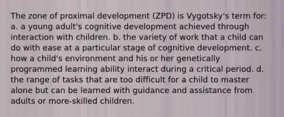 The zone of proximal development (ZPD) is Vygotsky's term for: a. a young adult's cognitive development achieved through interaction with children. b. the variety of work that a child can do with ease at a particular stage of cognitive development. c. how a child's environment and his or her genetically programmed learning ability interact during a critical period. d. the range of tasks that are too difficult for a child to master alone but can be learned with guidance and assistance from adults or more-skilled children.