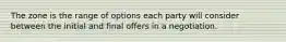 The zone is the range of options each party will consider between the initial and final offers in a negotiation.