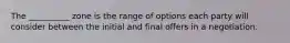 The __________ zone is the range of options each party will consider between the initial and final offers in a negotiation.