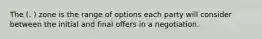 The (. ) zone is the range of options each party will consider between the initial and final offers in a negotiation.