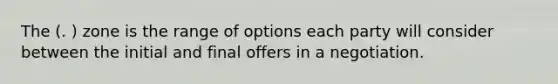 The (. ) zone is the range of options each party will consider between the initial and final offers in a negotiation.