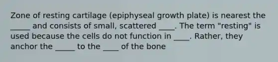 Zone of resting cartilage (epiphyseal growth plate) is nearest the _____ and consists of small, scattered ____. The term "resting" is used because the cells do not function in ____. Rather, they anchor the _____ to the ____ of the bone